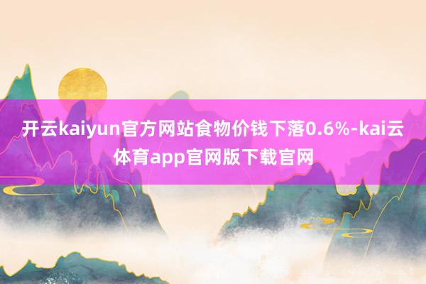 开云kaiyun官方网站食物价钱下落0.6%-kai云体育app官网版下载官网