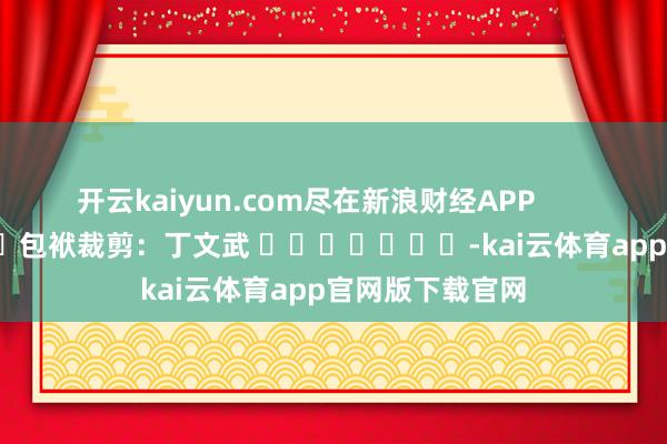 开云kaiyun.com尽在新浪财经APP 包袱裁剪:丁文武 -kai云体育app官网版下载官网