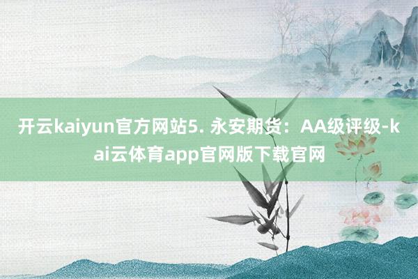 开云kaiyun官方网站5. 永安期货：AA级评级-kai云体育app官网版下载官网