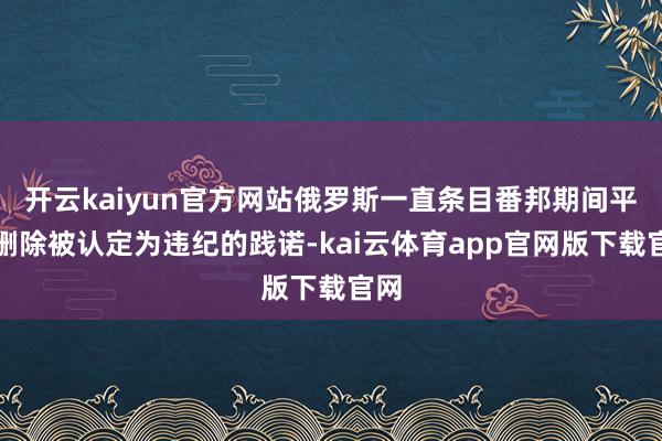 开云kaiyun官方网站俄罗斯一直条目番邦期间平台删除被认定为违纪的践诺-kai云体育app官网版下载官网