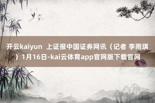 开云kaiyun  上证报中国证券网讯（记者 李雨琪）1月16日-kai云体育app官网版下载官网