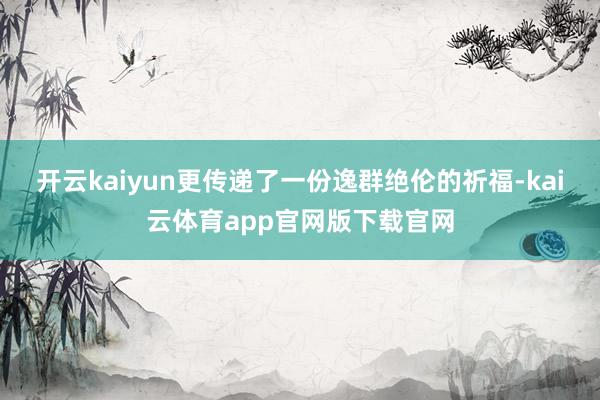 开云kaiyun更传递了一份逸群绝伦的祈福-kai云体育app官网版下载官网