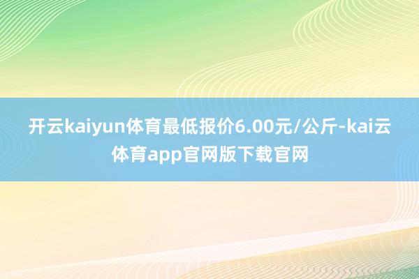 开云kaiyun体育最低报价6.00元/公斤-kai云体育app官网版下载官网