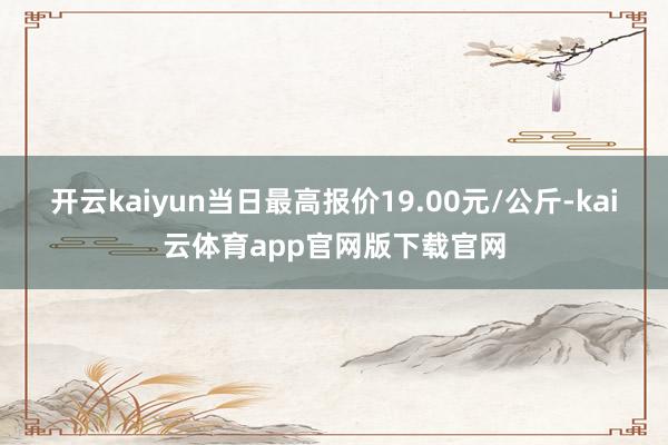 开云kaiyun当日最高报价19.00元/公斤-kai云体育app官网版下载官网
