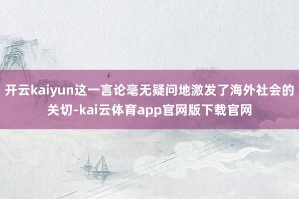开云kaiyun这一言论毫无疑问地激发了海外社会的关切-kai云体育app官网版下载官网