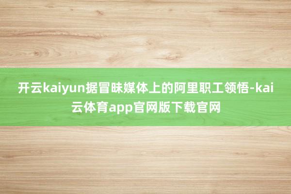 开云kaiyun 据冒昧媒体上的阿里职工领悟-kai云体育app官网版下载官网