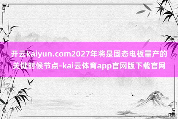开云kaiyun.com2027年将是固态电板量产的关键时候节点-kai云体育app官网版下载官网