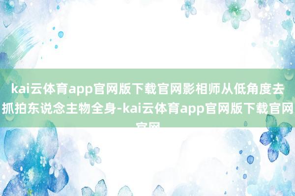 kai云体育app官网版下载官网影相师从低角度去抓拍东说念主物全身-kai云体育app官网版下载官网