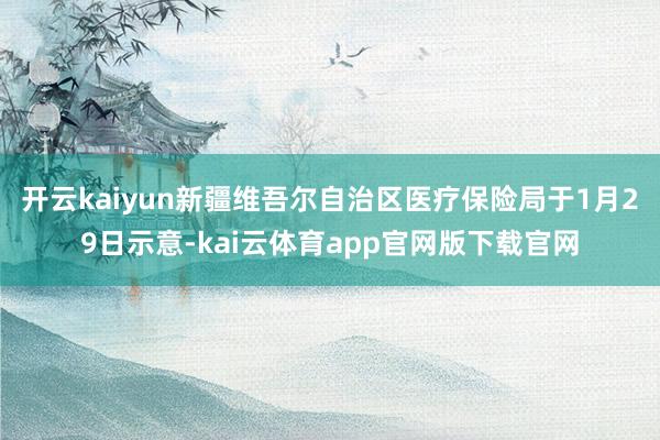 开云kaiyun新疆维吾尔自治区医疗保险局于1月29日示意-kai云体育app官网版下载官网
