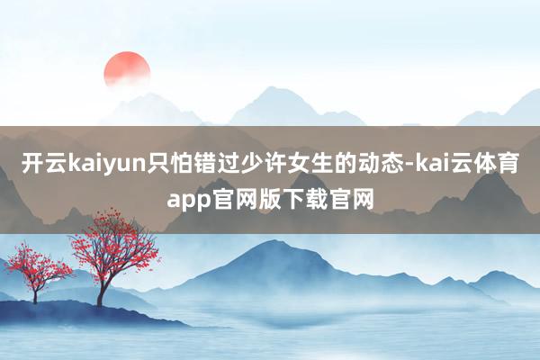开云kaiyun只怕错过少许女生的动态-kai云体育app官网版下载官网