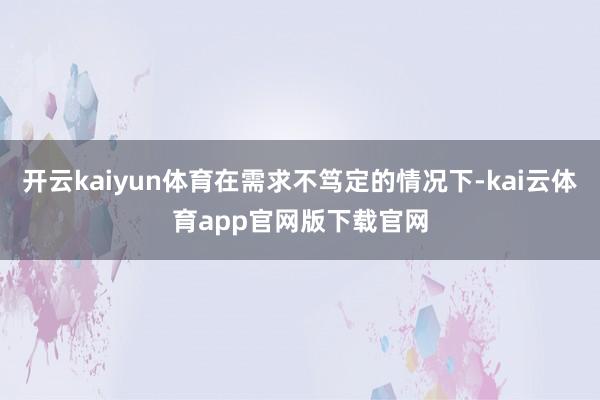 开云kaiyun体育在需求不笃定的情况下-kai云体育app官网版下载官网