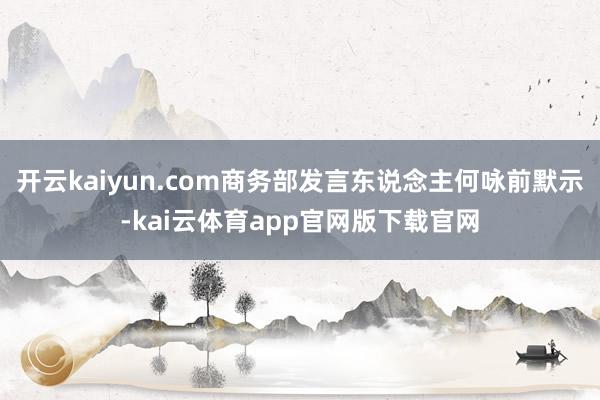 开云kaiyun.com商务部发言东说念主何咏前默示-kai云体育app官网版下载官网