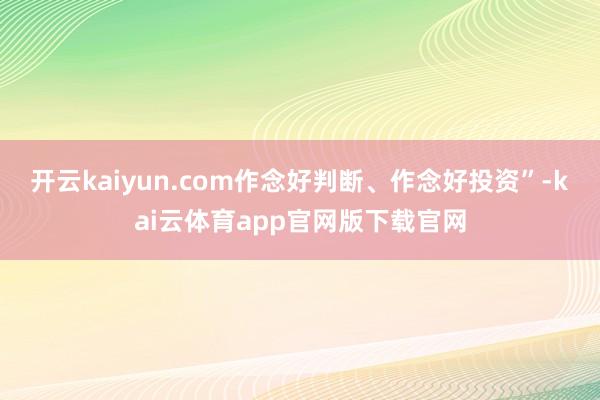 开云kaiyun.com作念好判断、作念好投资”-kai云体育app官网版下载官网