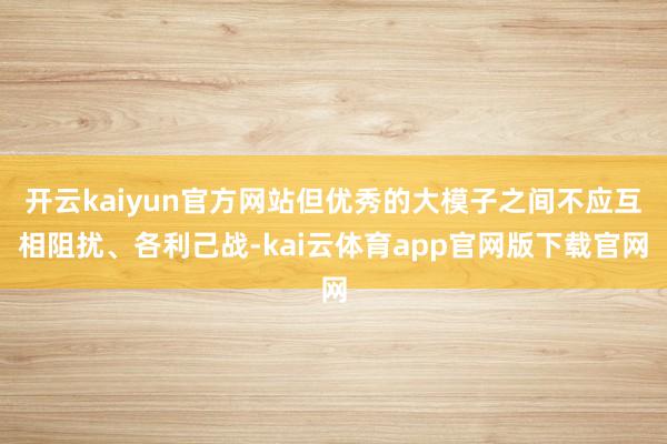 开云kaiyun官方网站但优秀的大模子之间不应互相阻扰、各利己战-kai云体育app官网版下载官网