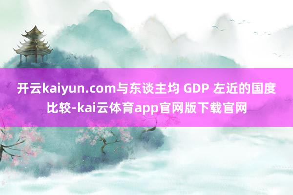 开云kaiyun.com与东谈主均 GDP 左近的国度比较-kai云体育app官网版下载官网