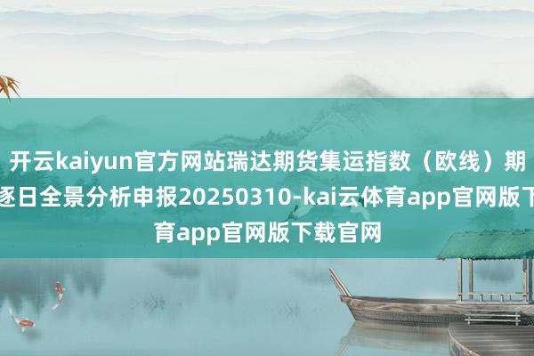 开云kaiyun官方网站瑞达期货集运指数（欧线）期货商场逐日全景分析申报20250310-kai云体育app官网版下载官网