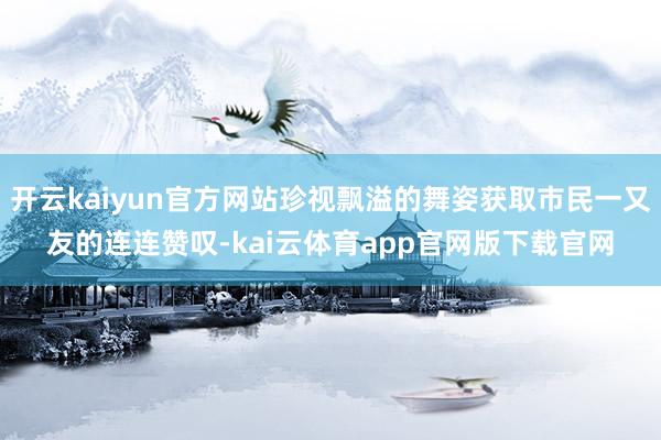 开云kaiyun官方网站珍视飘溢的舞姿获取市民一又友的连连赞叹-kai云体育app官网版下载官网
