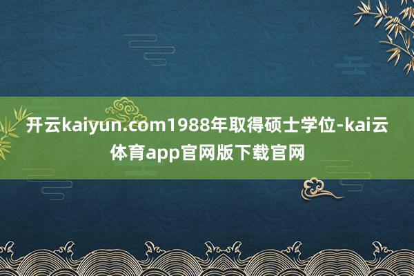 开云kaiyun.com1988年取得硕士学位-kai云体育app官网版下载官网
