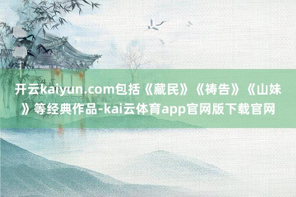 开云kaiyun.com包括《藏民》《祷告》《山妹》等经典作品-kai云体育app官网版下载官网
