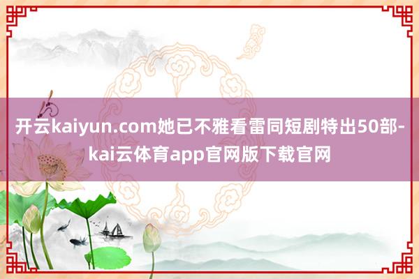 开云kaiyun.com她已不雅看雷同短剧特出50部-kai云体育app官网版下载官网