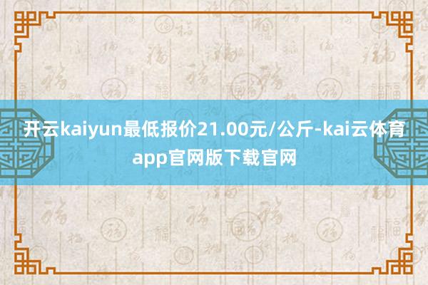 开云kaiyun最低报价21.00元/公斤-kai云体育app官网版下载官网