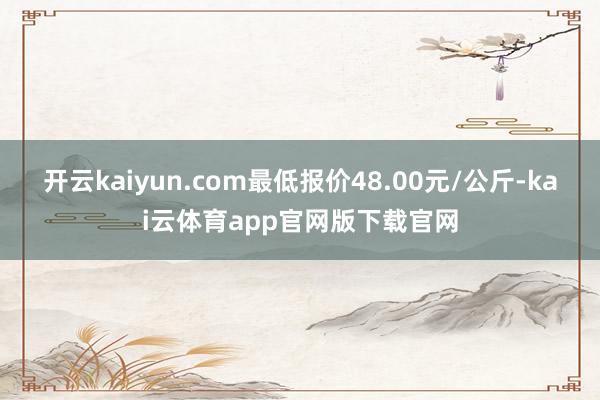 开云kaiyun.com最低报价48.00元/公斤-kai云体育app官网版下载官网
