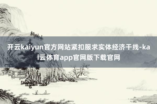 开云kaiyun官方网站紧扣服求实体经济干线-kai云体育app官网版下载官网