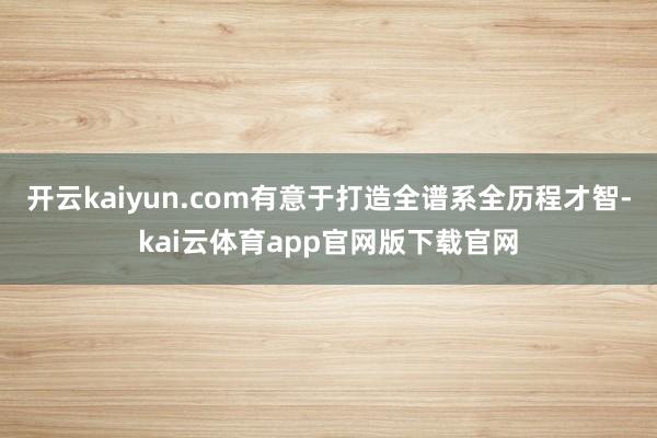 开云kaiyun.com有意于打造全谱系全历程才智-kai云体育app官网版下载官网