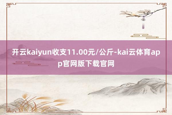 开云kaiyun收支11.00元/公斤-kai云体育app官网版下载官网
