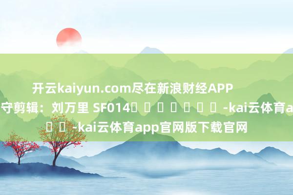 开云kaiyun.com尽在新浪财经APP 职守剪辑:刘万里 SF014 -kai云体育app官网版下载官网