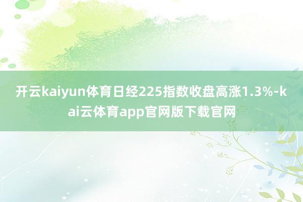 开云kaiyun体育日经225指数收盘高涨1.3%-kai云体育app官网版下载官网