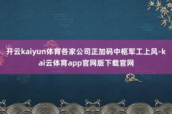 开云kaiyun体育各家公司正加码中枢军工上风-kai云体育app官网版下载官网