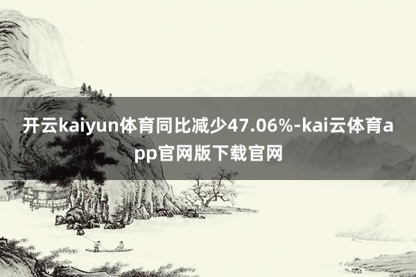 开云kaiyun体育同比减少47.06%-kai云体育app官网版下载官网