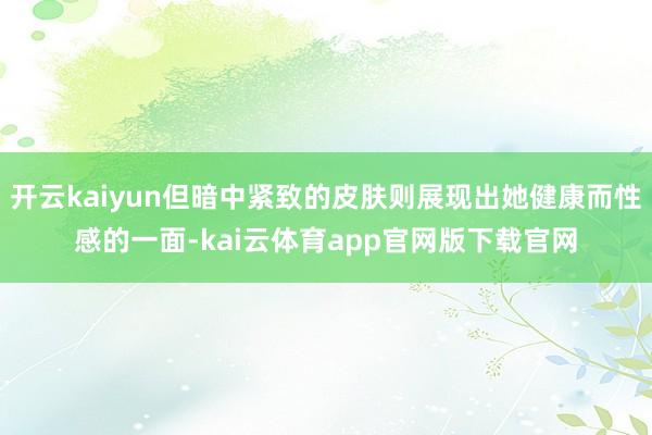 开云kaiyun但暗中紧致的皮肤则展现出她健康而性感的一面-kai云体育app官网版下载官网