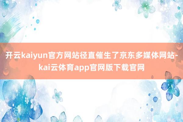 开云kaiyun官方网站径直催生了京东多媒体网站-kai云体育app官网版下载官网