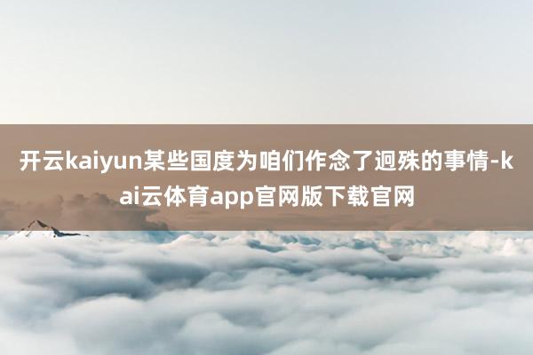 开云kaiyun某些国度为咱们作念了迥殊的事情-kai云体育app官网版下载官网