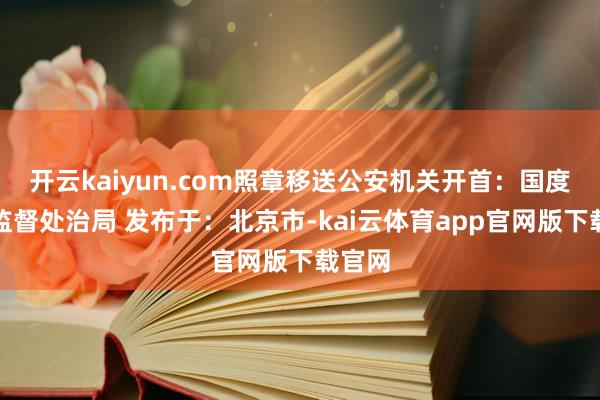 开云kaiyun.com照章移送公安机关开首：国度药品监督处治局 发布于：北京市-kai云体育app官网版下载官网