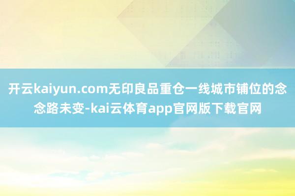 开云kaiyun.com无印良品重仓一线城市铺位的念念路未变-kai云体育app官网版下载官网