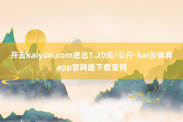 开云kaiyun.com进出1.20元/公斤-kai云体育app官网版下载官网