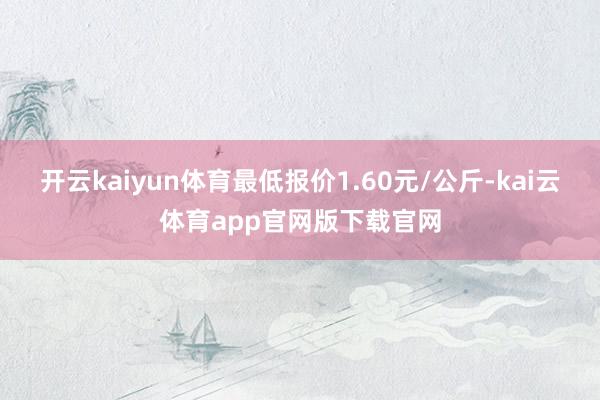 开云kaiyun体育最低报价1.60元/公斤-kai云体育app官网版下载官网