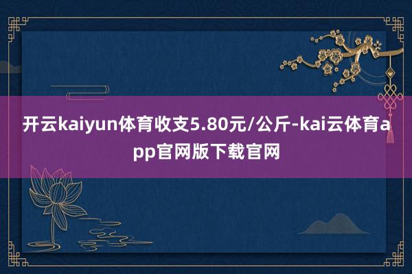 开云kaiyun体育收支5.80元/公斤-kai云体育app官网版下载官网
