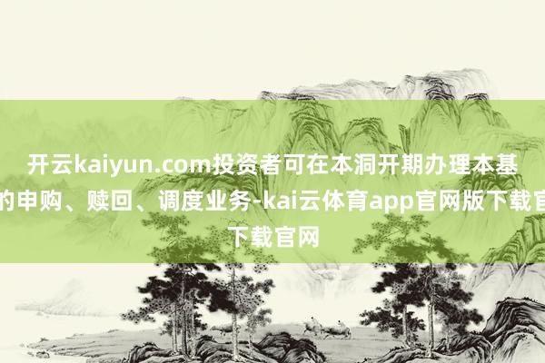 开云kaiyun.com投资者可在本洞开期办理本基金的申购、赎回、调度业务-kai云体育app官网版下载官网