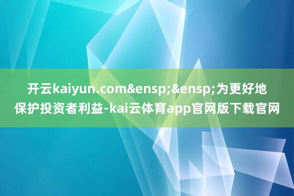开云kaiyun.com&ensp;&ensp;为更好地保护投资者利益-kai云体育app官网版下载官网