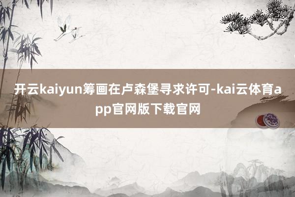 开云kaiyun筹画在卢森堡寻求许可-kai云体育app官网版下载官网