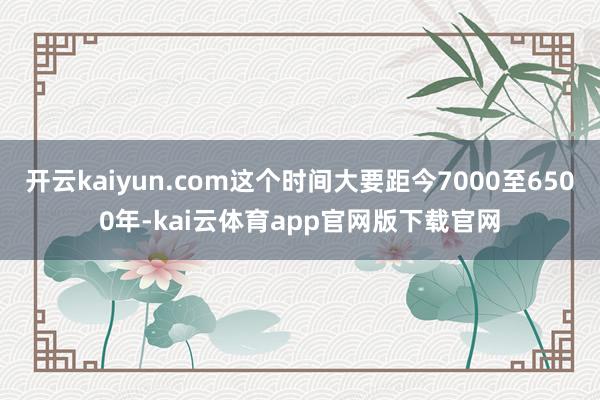 开云kaiyun.com这个时间大要距今7000至6500年-kai云体育app官网版下载官网