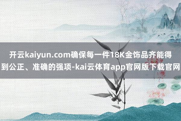 开云kaiyun.com确保每一件18K金饰品齐能得到公正、准确的强项-kai云体育app官网版下载官网
