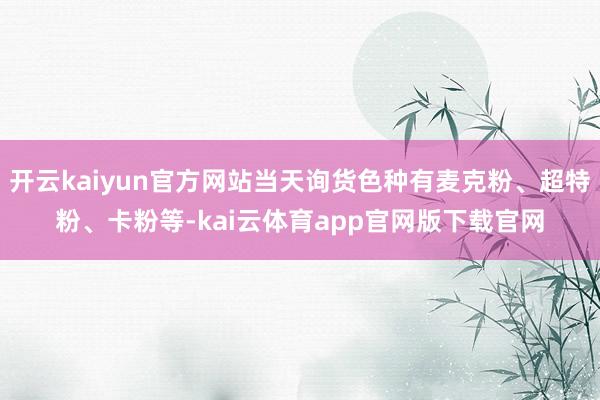 开云kaiyun官方网站当天询货色种有麦克粉、超特粉、卡粉等-kai云体育app官网版下载官网