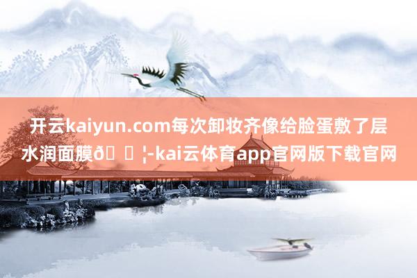 开云kaiyun.com每次卸妆齐像给脸蛋敷了层水润面膜💦-kai云体育app官网版下载官网