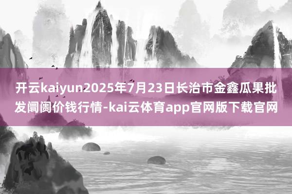 开云kaiyun2025年7月23日长治市金鑫瓜果批发阛阓价钱行情-kai云体育app官网版下载官网