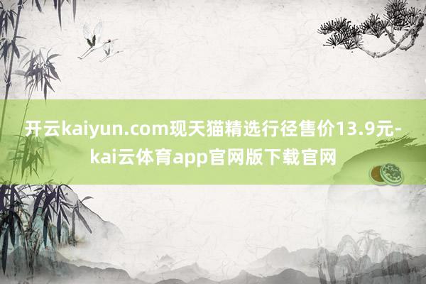 开云kaiyun.com现天猫精选行径售价13.9元-kai云体育app官网版下载官网